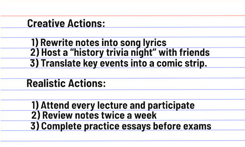 Creative Ideas: Rewrite notes into song lyrics Host a “history trivia night” with friends Build a timeline mural in my living room Realistic Actions: Attend every lecture and participate Review notes twice a week Complete practice essays before exams